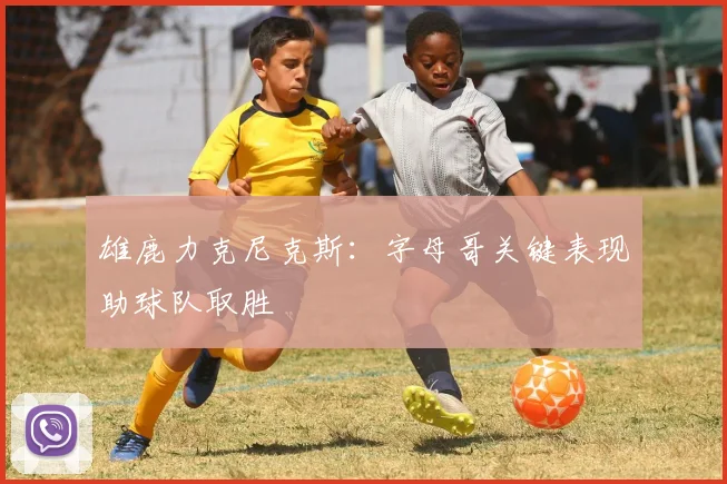 雄鹿力克尼克斯:字母哥关键表现助球队取胜