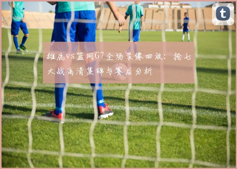 雄鹿vs篮网G7全场录像回放:抢七大战高清集锦与赛后分析