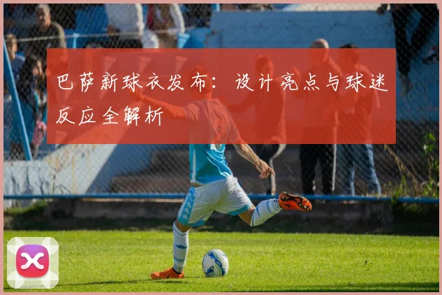 巴萨新球衣发布：设计亮点与球迷反应全解析