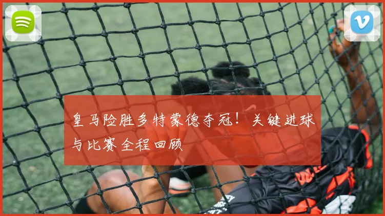 皇马险胜多特蒙德夺冠!关键进球与比赛全程回顾