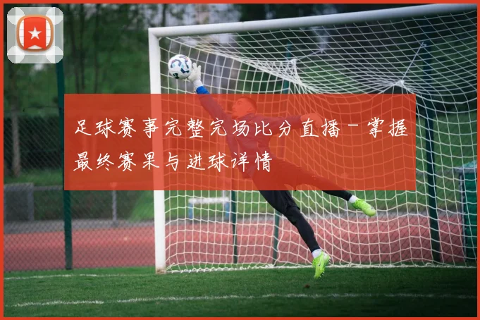 足球赛事完整完场比分直播 - 掌握最终赛果与进球详情