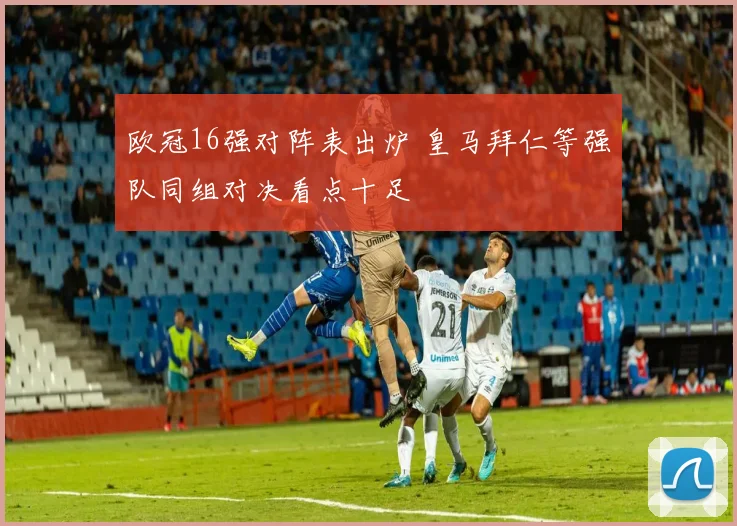 欧冠16强对阵表出炉 皇马拜仁等强队同组对决看点十足