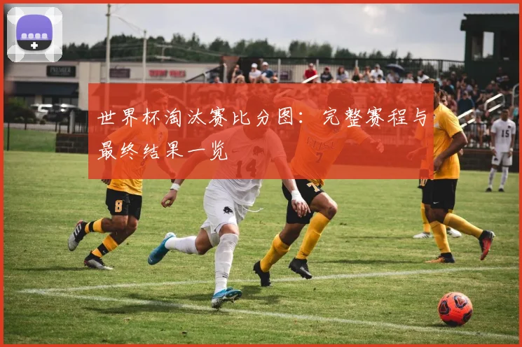 世界杯淘汰赛比分图：完整赛程与最终结果一览