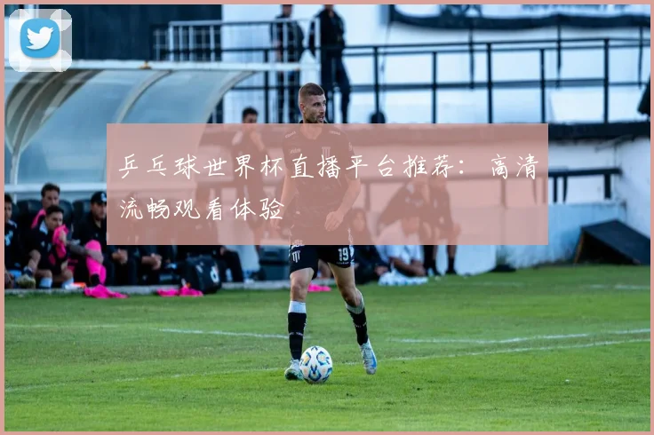 乒乓球世界杯直播平台推荐：高清流畅观看体验
