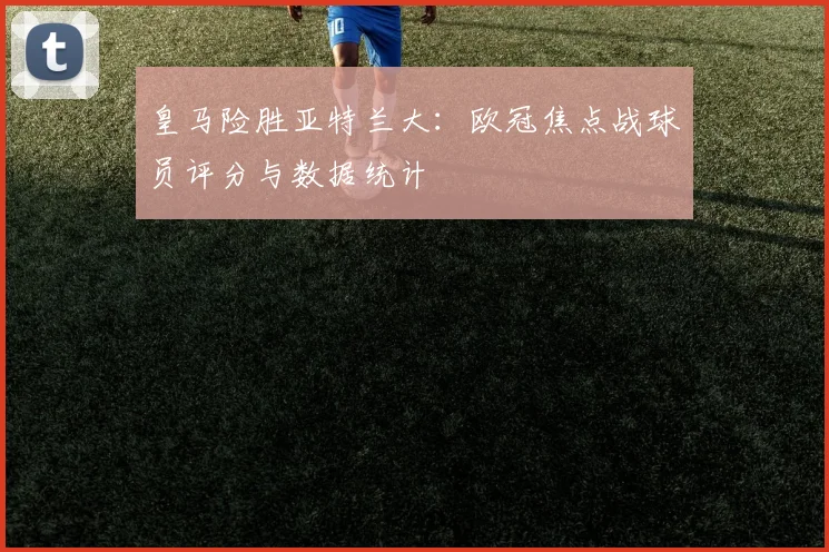 皇马险胜亚特兰大：欧冠焦点战球员评分与数据统计