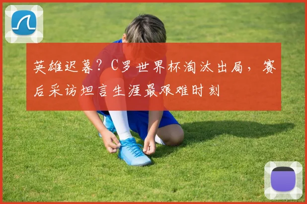 英雄迟暮？C罗世界杯淘汰出局，赛后采访坦言生涯最艰难时刻