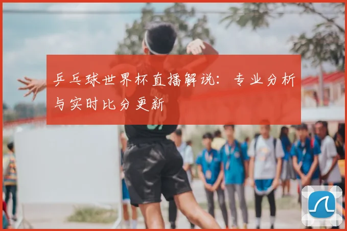 乒乓球世界杯直播解说：专业分析与实时比分更新
