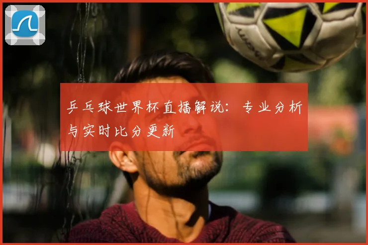 乒乓球世界杯直播解说：专业分析与实时比分更新