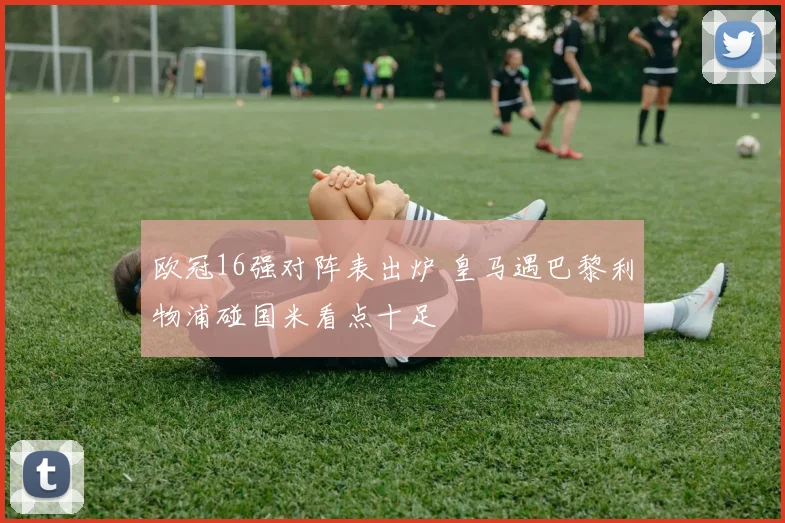 欧冠16强对阵表出炉 皇马遇巴黎利物浦碰国米看点十足