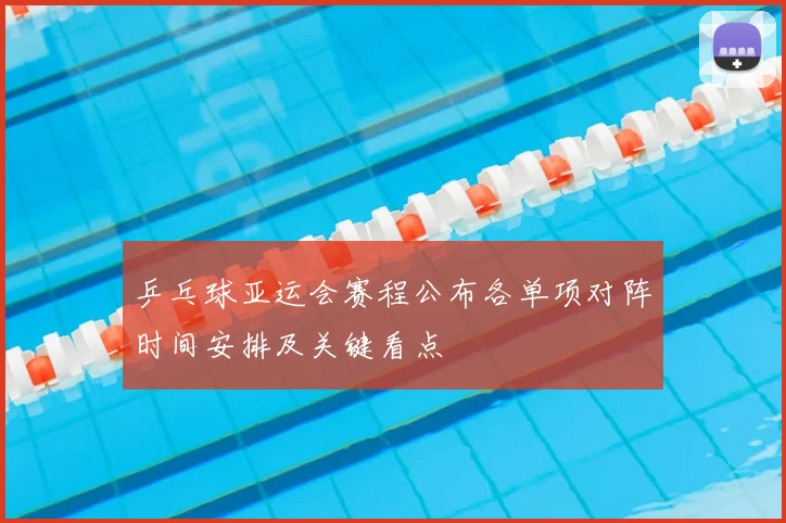 乒乓球亚运会赛程公布各单项对阵时间安排及关键看点