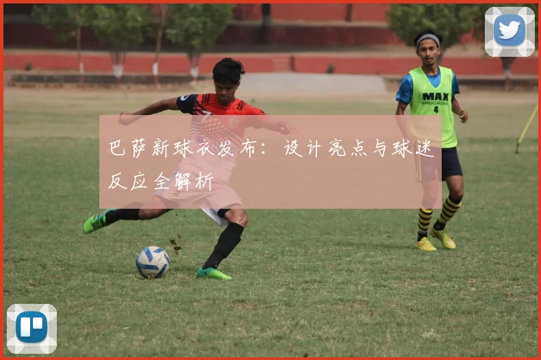 巴萨新球衣发布：设计亮点与球迷反应全解析