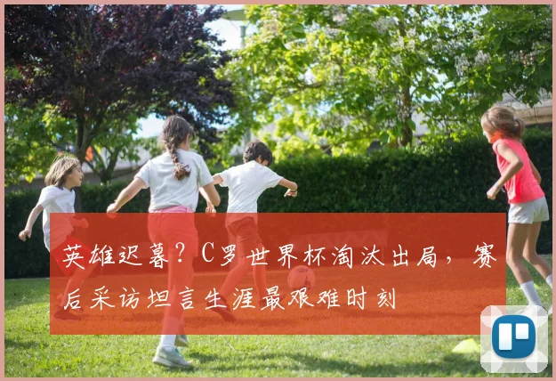 英雄迟暮?C罗世界杯淘汰出局,赛后采访坦言生涯最艰难时刻