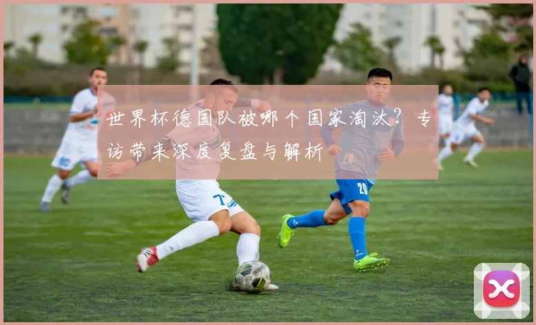 世界杯德国队被哪个国家淘汰？专访带来深度复盘与解析