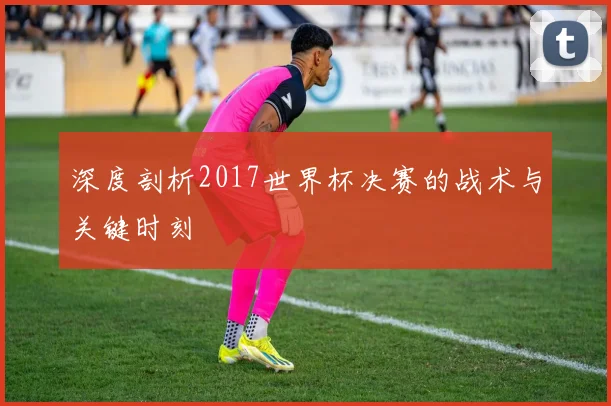 深度剖析2017世界杯决赛的战术与关键时刻