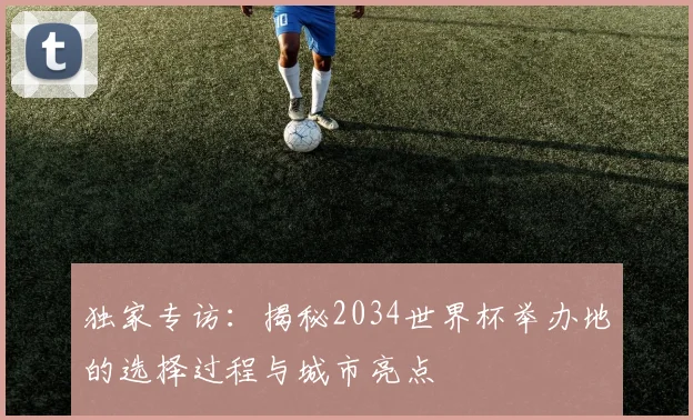 独家专访：揭秘2034世界杯举办地的选择过程与城市亮点