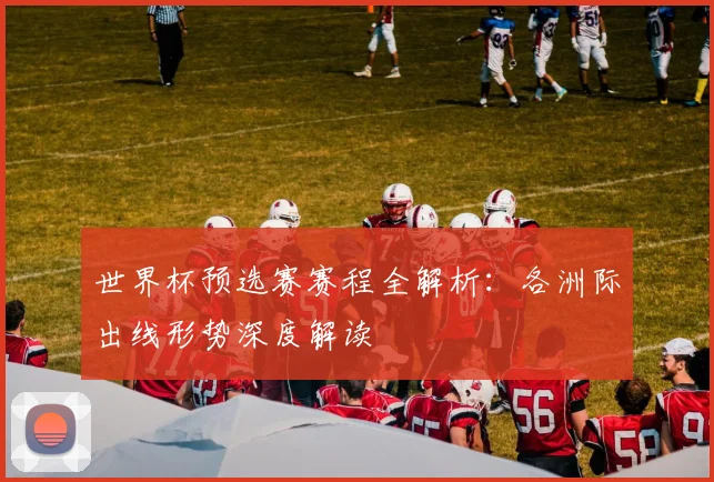 世界杯预选赛赛程全解析：各洲际出线形势深度解读