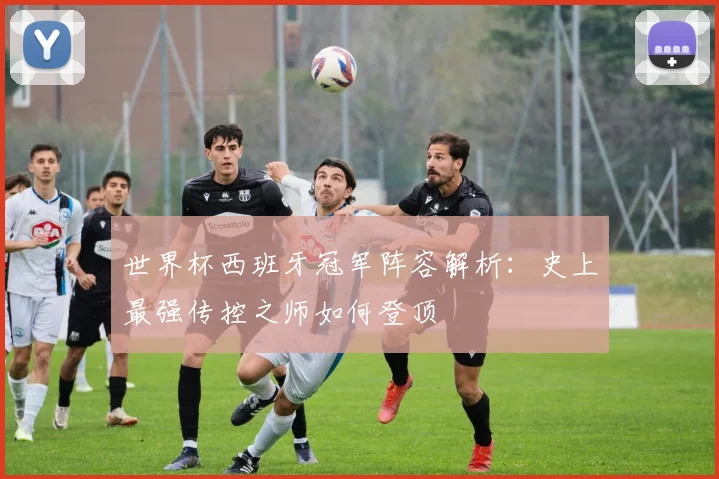 世界杯西班牙冠军阵容解析:史上最强传控之师如何登顶