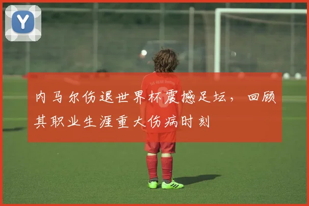 内马尔伤退世界杯震撼足坛，回顾其职业生涯重大伤病时刻