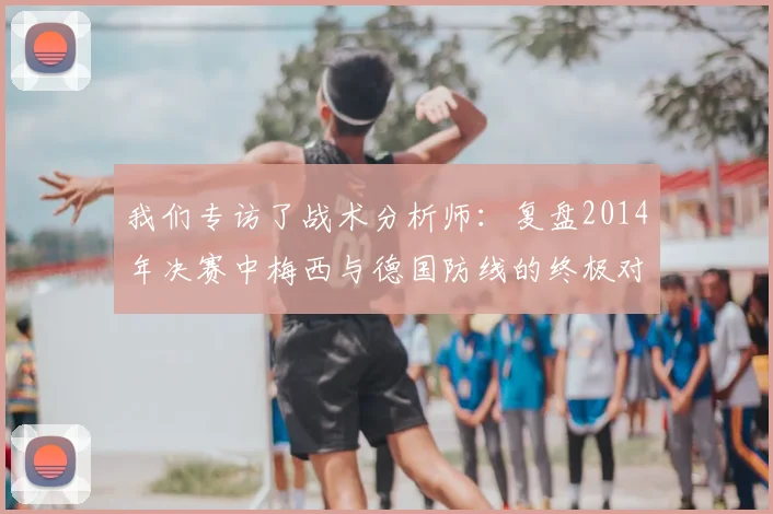 我们专访了战术分析师:复盘2014年决赛中梅西与德国防线的终极对决