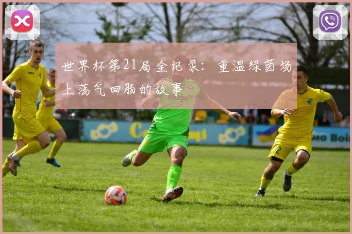 世界杯第21局全记录：重温绿茵场上荡气回肠的故事