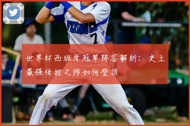 世界杯西班牙冠军阵容解析:史上最强传控之师如何登顶