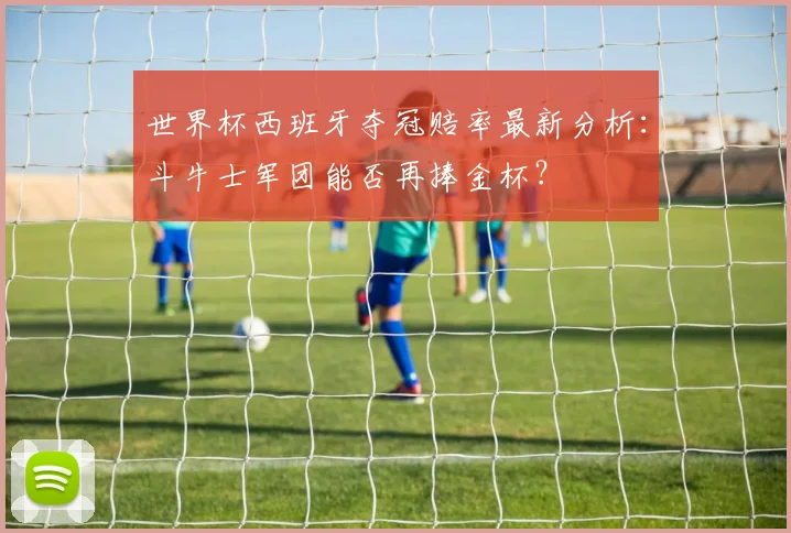 世界杯西班牙夺冠赔率最新分析:斗牛士军团能否再捧金杯?