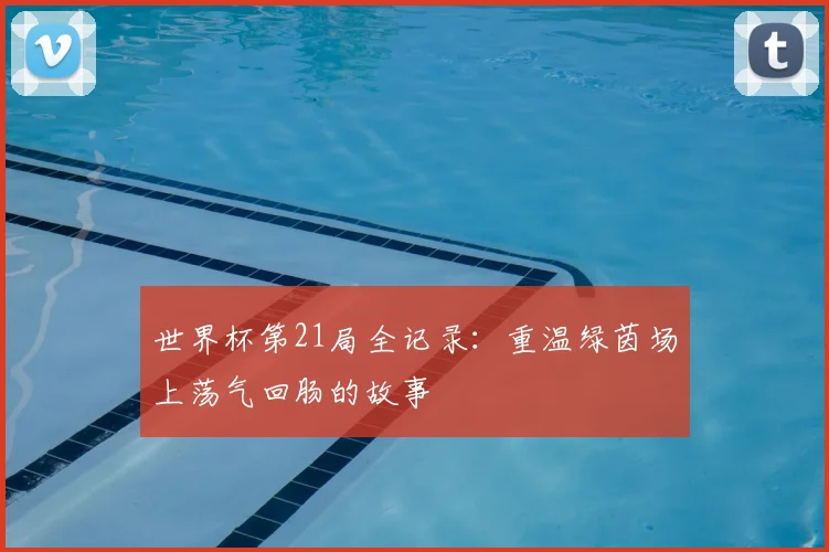 世界杯第21局全记录：重温绿茵场上荡气回肠的故事