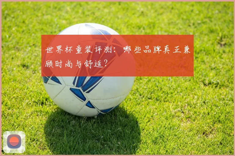 世界杯童装评测：哪些品牌真正兼顾时尚与舒适？