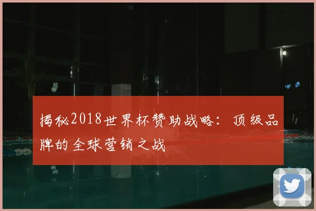 揭秘2018世界杯赞助战略：顶级品牌的全球营销之战